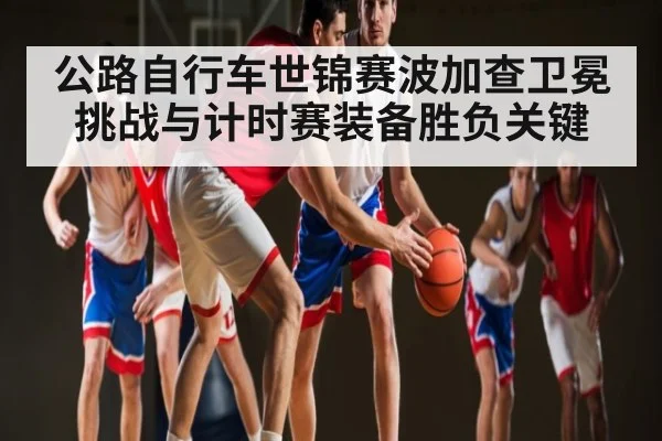 公路自行车世锦赛波加查卫冕挑战与计时赛装备胜负关键