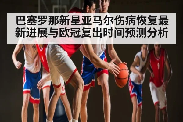 巴塞罗那新星亚马尔伤病恢复最新进展与欧冠复出时间预测分析